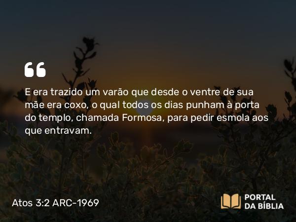 Atos 3:2 ARC-1969 - E era trazido um varão que desde o ventre de sua mãe era coxo, o qual todos os dias punham à porta do templo, chamada Formosa, para pedir esmola aos que entravam.