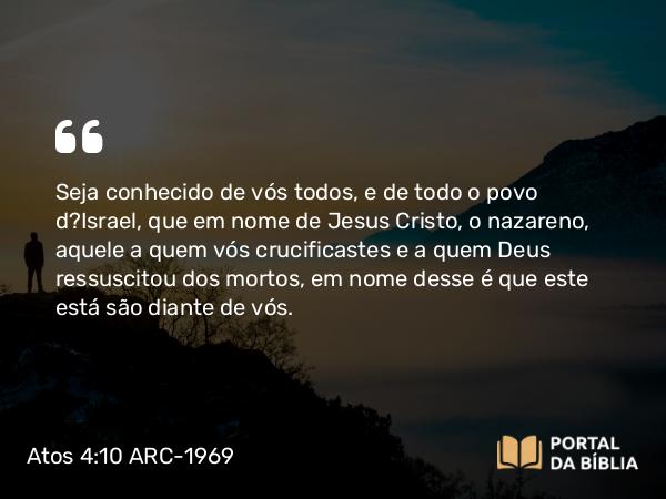 Atos 4:10 ARC-1969 - Seja conhecido de vós todos, e de todo o povo d?Israel, que em nome de Jesus Cristo, o nazareno, aquele a quem vós crucificastes e a quem Deus ressuscitou dos mortos, em nome desse é que este está são diante de vós.