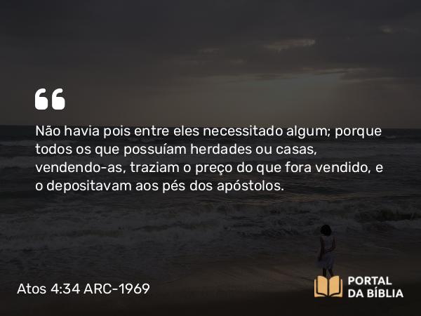 Atos 4:34-35 ARC-1969 - Não havia pois entre eles necessitado algum; porque todos os que possuíam herdades ou casas, vendendo-as, traziam o preço do que fora vendido, e o depositavam aos pés dos apóstolos.