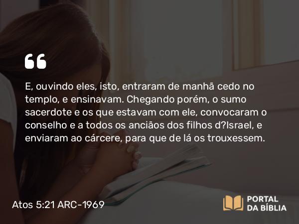 Atos 5:21 ARC-1969 - E, ouvindo eles, isto, entraram de manhã cedo no templo, e ensinavam. Chegando porém, o sumo sacerdote e os que estavam com ele, convocaram o conselho e a todos os anciãos dos filhos d?Israel, e enviaram ao cárcere, para que de lá os trouxessem.