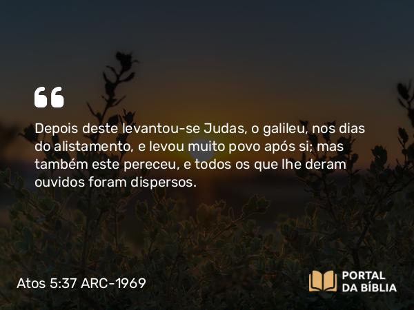 Atos 5:37 ARC-1969 - Depois deste levantou-se Judas, o galileu, nos dias do alistamento, e levou muito povo após si; mas também este pereceu, e todos os que lhe deram ouvidos foram dispersos.