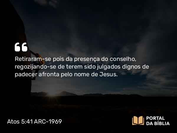 Atos 5:41 ARC-1969 - Retiraram-se pois da presença do conselho, regozijando-se de terem sido julgados dignos de padecer afronta pelo nome de Jesus.