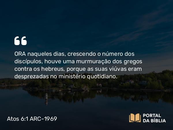 Atos 6:1 ARC-1969 - ORA naqueles dias, crescendo o número dos discípulos, houve uma murmuração dos gregos contra os hebreus, porque as suas viúvas eram desprezadas no ministério quotidiano.