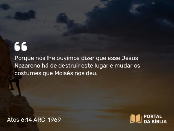 Atos 6:14 ARC-1969 - Porque nós lhe ouvimos dizer que esse Jesus Nazareno há de destruir este lugar e mudar os costumes que Moisés nos deu.