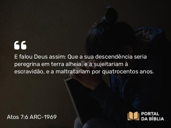 Atos 7:6 ARC-1969 - E falou Deus assim: Que a sua descendência seria peregrina em terra alheia, e a sujeitariam à escravidão, e a maltratariam por quatrocentos anos.