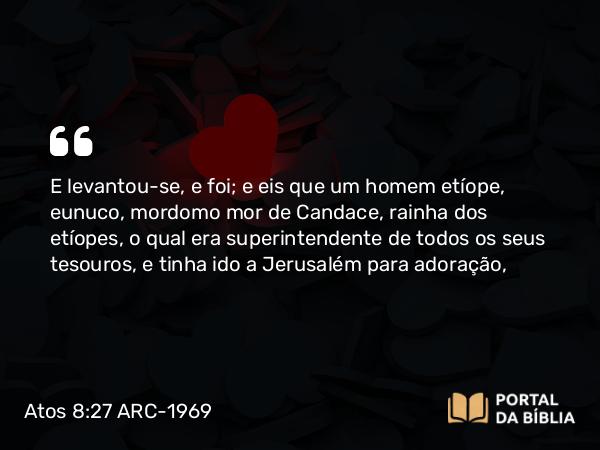 Atos 8:27 ARC-1969 - E levantou-se, e foi; e eis que um homem etíope, eunuco, mordomo mor de Candace, rainha dos etíopes, o qual era superintendente de todos os seus tesouros, e tinha ido a Jerusalém para adoração,