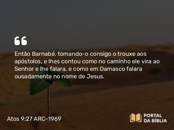 Atos 9:27 ARC-1969 - Então Barnabé, tomando-o consigo o trouxe aos apóstolos, e lhes contou como no caminho ele vira ao Senhor e lhe falara, e como em Damasco falara ousadamente no nome de Jesus.