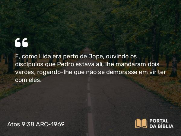 Atos 9:38 ARC-1969 - E, como Lida era perto de Jope, ouvindo os discípulos que Pedro estava ali, lhe mandaram dois varões, rogando-lhe que não se demorasse em vir ter com eles.