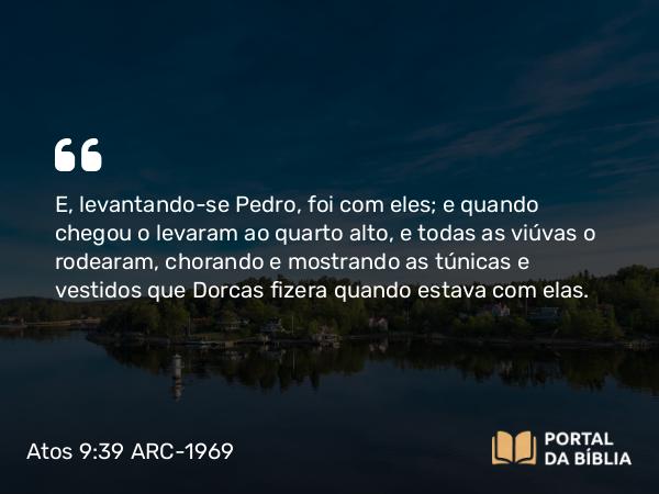 Atos 9:39 ARC-1969 - E, levantando-se Pedro, foi com eles; e quando chegou o levaram ao quarto alto, e todas as viúvas o rodearam, chorando e mostrando as túnicas e vestidos que Dorcas fizera quando estava com elas.