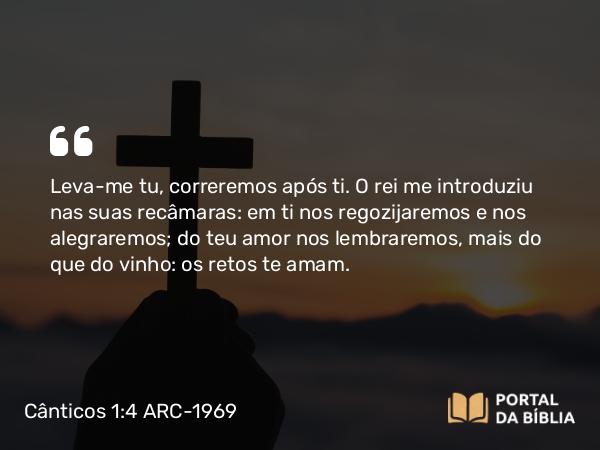 Cânticos 1:4 ARC-1969 - Leva-me tu, correremos após ti. O rei me introduziu nas suas recâmaras: em ti nos regozijaremos e nos alegraremos; do teu amor nos lembraremos, mais do que do vinho: os retos te amam.