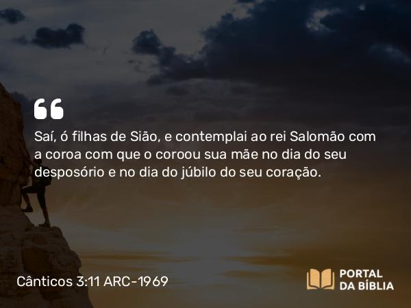 Cânticos 3:11 ARC-1969 - Saí, ó filhas de Sião, e contemplai ao rei Salomão com a coroa com que o coroou sua mãe no dia do seu desposório e no dia do júbilo do seu coração.