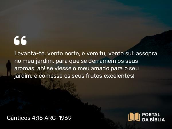 Cânticos 4:16 ARC-1969 - Levanta-te, vento norte, e vem tu, vento sul: assopra no meu jardim, para que se derramem os seus aromas: ah! se viesse o meu amado para o seu jardim, e comesse os seus frutos excelentes!