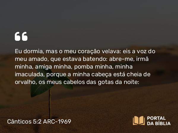 Cânticos 5:2 ARC-1969 - Eu dormia, mas o meu coração velava: eis a voz do meu amado, que estava batendo: abre-me, irmã minha, amiga minha, pomba minha, minha imaculada, porque a minha cabeça está cheia de orvalho, os meus cabelos das gotas da noite: