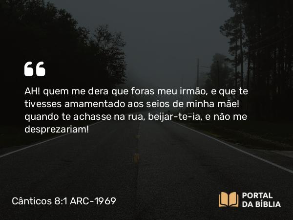 Cânticos 8:1 ARC-1969 - AH! quem me dera que foras meu irmão, e que te tivesses amamentado aos seios de minha mãe! quando te achasse na rua, beijar-te-ia, e não me desprezariam!