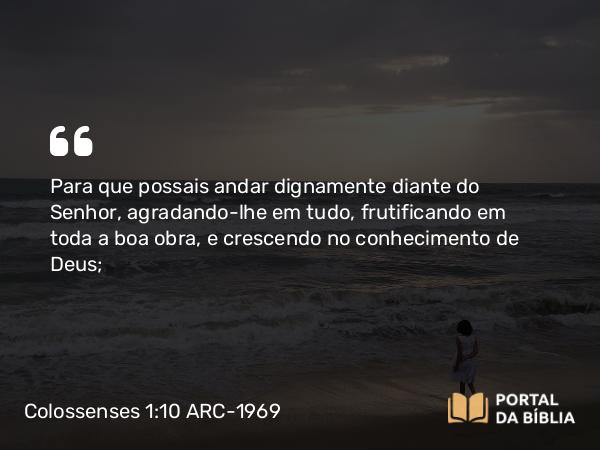 Colossenses 1:10 ARC-1969 - Para que possais andar dignamente diante do Senhor, agradando-lhe em tudo, frutificando em toda a boa obra, e crescendo no conhecimento de Deus;