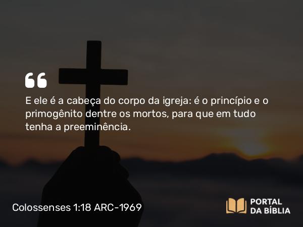 Colossenses 1:18 ARC-1969 - E ele é a cabeça do corpo da igreja: é o princípio e o primogênito dentre os mortos, para que em tudo tenha a preeminência.