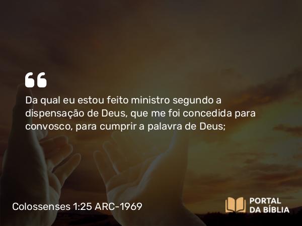 Colossenses 1:25 ARC-1969 - Da qual eu estou feito ministro segundo a dispensação de Deus, que me foi concedida para convosco, para cumprir a palavra de Deus;