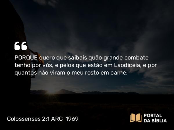 Colossenses 2:1 ARC-1969 - PORQUE quero que saibais quão grande combate tenho por vós, e pelos que estão em Laodiceia, e por quantos não viram o meu rosto em carne;