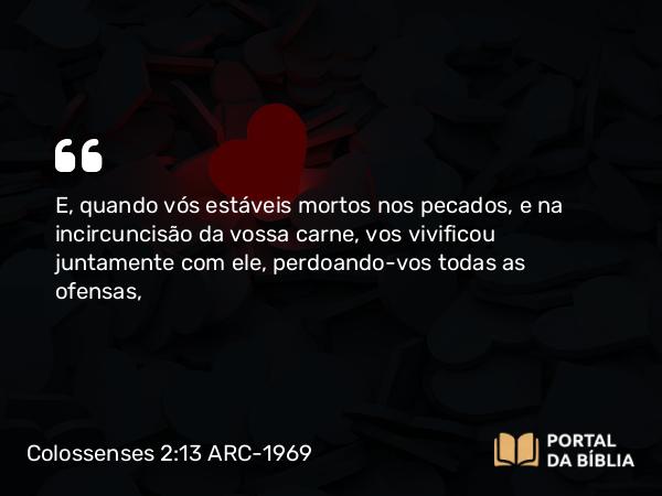 Colossenses 2:13 ARC-1969 - E, quando vós estáveis mortos nos pecados, e na incircuncisão da vossa carne, vos vivificou juntamente com ele, perdoando-vos todas as ofensas,