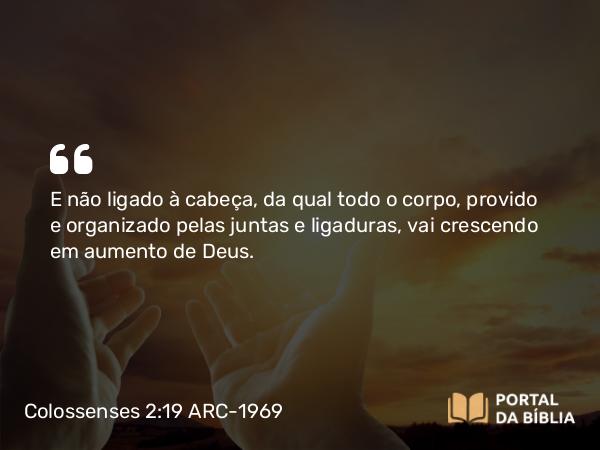 Colossenses 2:19 ARC-1969 - E não ligado à cabeça, da qual todo o corpo, provido e organizado pelas juntas e ligaduras, vai crescendo em aumento de Deus.