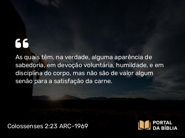 Colossenses 2:23 ARC-1969 - As quais têm, na verdade, alguma aparência de sabedoria, em devoção voluntária, humildade, e em disciplina do corpo, mas não são de valor algum senão para a satisfação da carne.