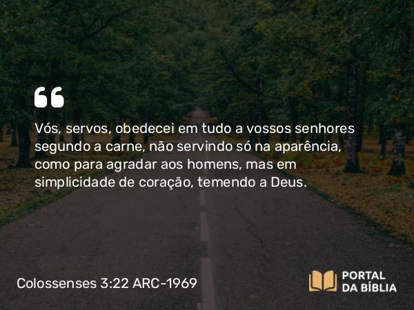 Colossenses 3:22-23 ARC-1969 - Vós, servos, obedecei em tudo a vossos senhores segundo a carne, não servindo só na aparência, como para agradar aos homens, mas em simplicidade de coração, temendo a Deus.