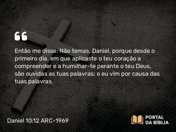 Daniel 10:12 ARC-1969 - Então me disse: Não temas, Daniel, porque desde o primeiro dia, em que aplicaste o teu coração a compreender e a humilhar-te perante o teu Deus, são ouvidas as tuas palavras; e eu vim por causa das tuas palavras.