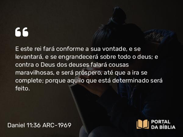 Daniel 11:36 ARC-1969 - E este rei fará conforme a sua vontade, e se levantará, e se engrandecerá sobre todo o deus; e contra o Deus dos deuses falará cousas maravilhosas, e será próspero, até que a ira se complete; porque aquilo que está determinado será feito.