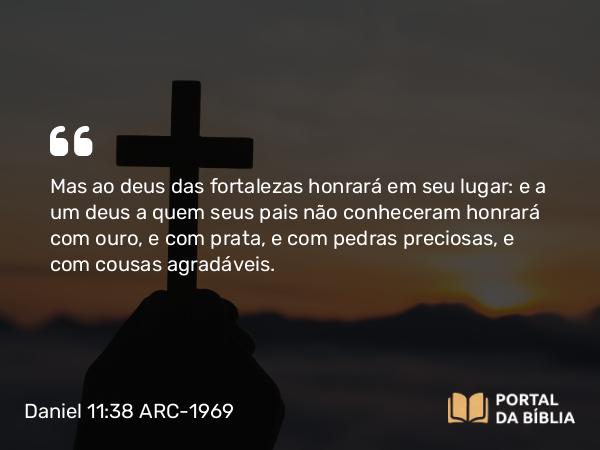 Daniel 11:38 ARC-1969 - Mas ao deus das fortalezas honrará em seu lugar: e a um deus a quem seus pais não conheceram honrará com ouro, e com prata, e com pedras preciosas, e com cousas agradáveis.