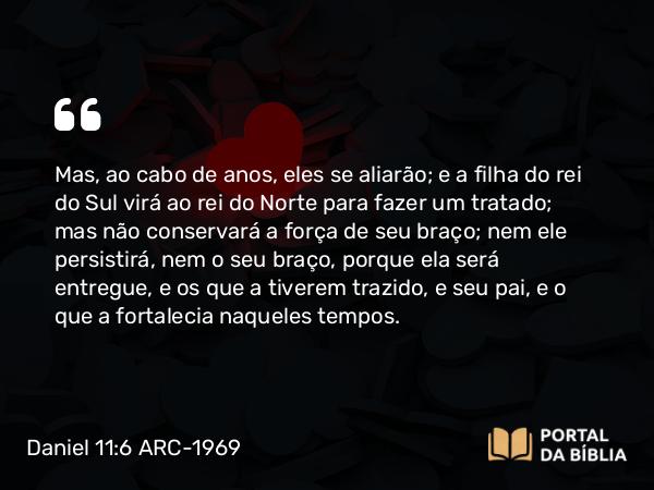 Daniel 11:6 ARC-1969 - Mas, ao cabo de anos, eles se aliarão; e a filha do rei do Sul virá ao rei do Norte para fazer um tratado; mas não conservará a força de seu braço; nem ele persistirá, nem o seu braço, porque ela será entregue, e os que a tiverem trazido, e seu pai, e o que a fortalecia naqueles tempos.