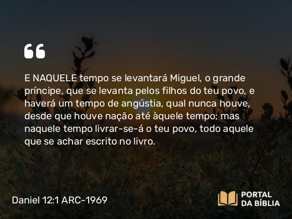 Daniel 12:1 ARC-1969 - E NAQUELE tempo se levantará Miguel, o grande príncipe, que se levanta pelos filhos do teu povo, e haverá um tempo de angústia, qual nunca houve, desde que houve nação até àquele tempo; mas naquele tempo livrar-se-á o teu povo, todo aquele que se achar escrito no livro.