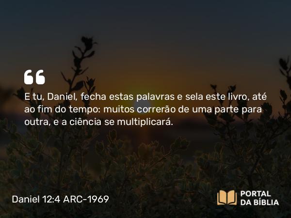 Daniel 12:4 ARC-1969 - E tu, Daniel, fecha estas palavras e sela este livro, até ao fim do tempo: muitos correrão de uma parte para outra, e a ciência se multiplicará.