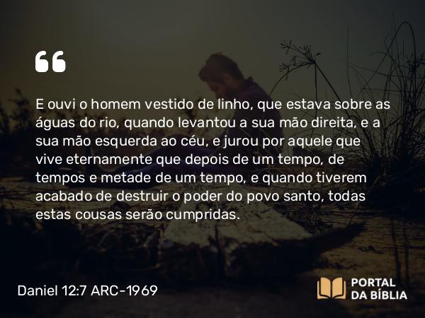 Daniel 12:7 ARC-1969 - E ouvi o homem vestido de linho, que estava sobre as águas do rio, quando levantou a sua mão direita, e a sua mão esquerda ao céu, e jurou por aquele que vive eternamente que depois de um tempo, de tempos e metade de um tempo, e quando tiverem acabado de destruir o poder do povo santo, todas estas cousas serão cumpridas.