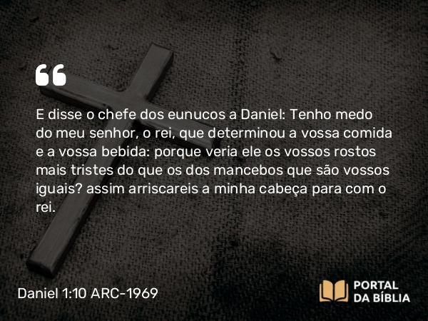 Daniel 1:10 ARC-1969 - E disse o chefe dos eunucos a Daniel: Tenho medo do meu senhor, o rei, que determinou a vossa comida e a vossa bebida: porque veria ele os vossos rostos mais tristes do que os dos mancebos que são vossos iguais? assim arriscareis a minha cabeça para com o rei.