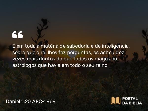 Daniel 1:20 ARC-1969 - E em toda a matéria de sabedoria e de inteligência, sobre que o rei lhes fez perguntas, os achou dez vezes mais doutos do que todos os magos ou astrólogos que havia em todo o seu reino.