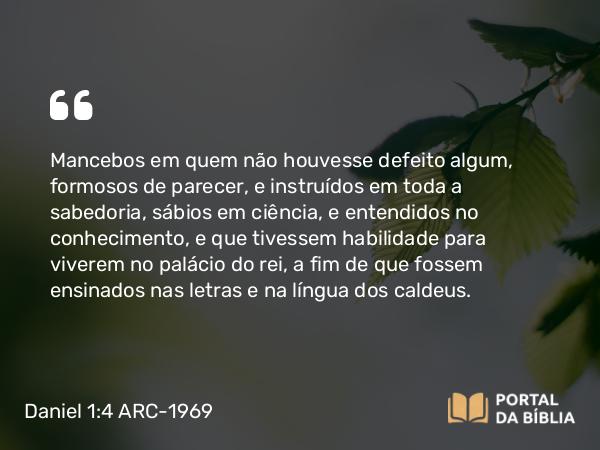 Daniel 1:4 ARC-1969 - Mancebos em quem não houvesse defeito algum, formosos de parecer, e instruídos em toda a sabedoria, sábios em ciência, e entendidos no conhecimento, e que tivessem habilidade para viverem no palácio do rei, a fim de que fossem ensinados nas letras e na língua dos caldeus.