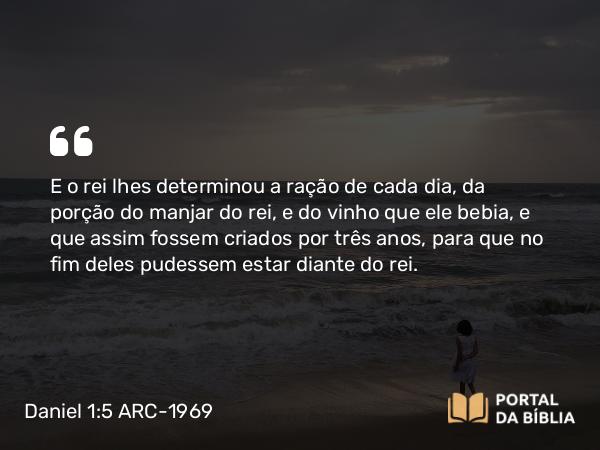 Daniel 1:5 ARC-1969 - E o rei lhes determinou a ração de cada dia, da porção do manjar do rei, e do vinho que ele bebia, e que assim fossem criados por três anos, para que no fim deles pudessem estar diante do rei.