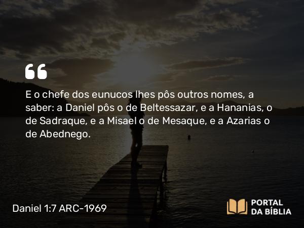 Daniel 1:7 ARC-1969 - E o chefe dos eunucos lhes pôs outros nomes, a saber: a Daniel pôs o de Beltessazar, e a Hananias, o de Sadraque, e a Misael o de Mesaque, e a Azarias o de Abednego.