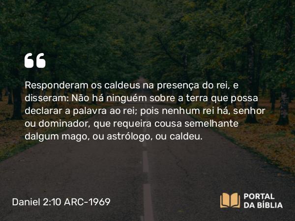 Daniel 2:10 ARC-1969 - Responderam os caldeus na presença do rei, e disseram: Não há ninguém sobre a terra que possa declarar a palavra ao rei; pois nenhum rei há, senhor ou dominador, que requeira cousa semelhante dalgum mago, ou astrólogo, ou caldeu.