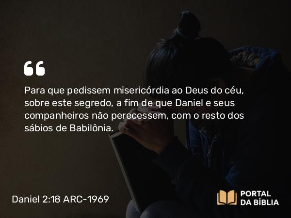 Daniel 2:18 ARC-1969 - Para que pedissem misericórdia ao Deus do céu, sobre este segredo, a fim de que Daniel e seus companheiros não perecessem, com o resto dos sábios de Babilônia.