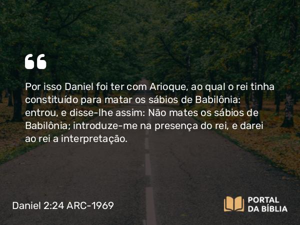 Daniel 2:24 ARC-1969 - Por isso Daniel foi ter com Arioque, ao qual o rei tinha constituído para matar os sábios de Babilônia: entrou, e disse-lhe assim: Não mates os sábios de Babilônia; introduze-me na presença do rei, e darei ao rei a interpretação.