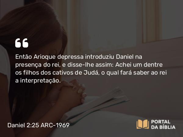 Daniel 2:25 ARC-1969 - Então Arioque depressa introduziu Daniel na presença do rei, e disse-lhe assim: Achei um dentre os filhos dos cativos de Judá, o qual fará saber ao rei a interpretação.