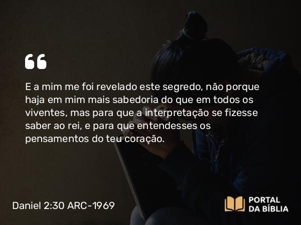 Daniel 2:30 ARC-1969 - E a mim me foi revelado este segredo, não porque haja em mim mais sabedoria do que em todos os viventes, mas para que a interpretação se fizesse saber ao rei, e para que entendesses os pensamentos do teu coração.