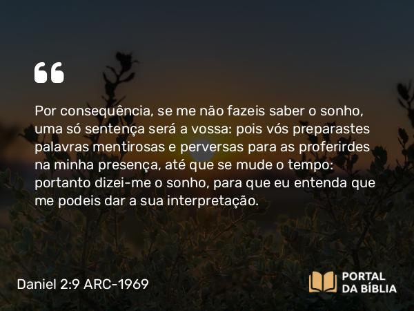 Daniel 2:9 ARC-1969 - Por consequência, se me não fazeis saber o sonho, uma só sentença será a vossa: pois vós preparastes palavras mentirosas e perversas para as proferirdes na minha presença, até que se mude o tempo: portanto dizei-me o sonho, para que eu entenda que me podeis dar a sua interpretação.