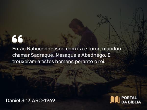 Daniel 3:13 ARC-1969 - Então Nabucodonosor, com ira e furor, mandou chamar Sadraque, Mesaque e Abednego. E trouxeram a estes homens perante o rei.