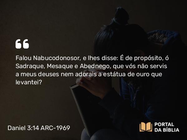 Daniel 3:14 ARC-1969 - Falou Nabucodonosor, e lhes disse: É de propósito, ó Sadraque, Mesaque e Abednego, que vós não servis a meus deuses nem adorais a estátua de ouro que levantei?