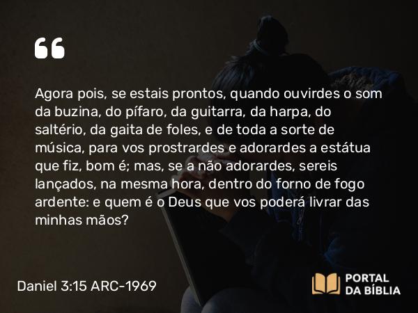 Daniel 3:15 ARC-1969 - Agora pois, se estais prontos, quando ouvirdes o som da buzina, do pífaro, da guitarra, da harpa, do saltério, da gaita de foles, e de toda a sorte de música, para vos prostrardes e adorardes a estátua que fiz, bom é; mas, se a não adorardes, sereis lançados, na mesma hora, dentro do forno de fogo ardente: e quem é o Deus que vos poderá livrar das minhas mãos?