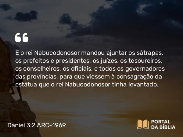 Daniel 3:2 ARC-1969 - E o rei Nabucodonosor mandou ajuntar os sátrapas, os prefeitos e presidentes, os juízes, os tesoureiros, os conselheiros, os oficiais, e todos os governadores das províncias, para que viessem à consagração da estátua que o rei Nabucodonosor tinha levantado.