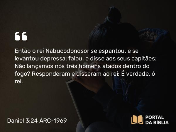 Daniel 3:24 ARC-1969 - Então o rei Nabucodonosor se espantou, e se levantou depressa: falou, e disse aos seus capitães: Não lançamos nós três homens atados dentro do fogo? Responderam e disseram ao rei: É verdade, ó rei.