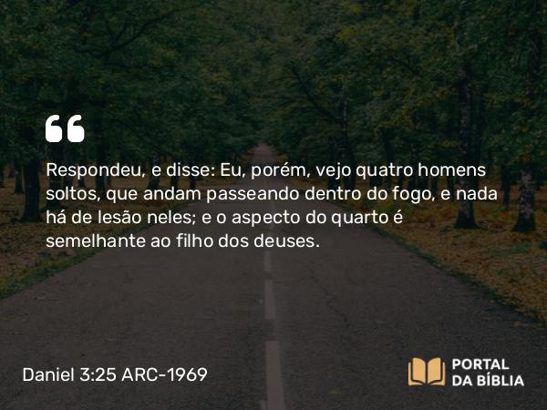 Daniel 3:25 ARC-1969 - Respondeu, e disse: Eu, porém, vejo quatro homens soltos, que andam passeando dentro do fogo, e nada há de lesão neles; e o aspecto do quarto é semelhante ao filho dos deuses.